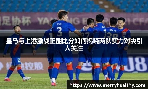 皇马与上港激战正酣比分如何揭晓两队实力对决引人关注
